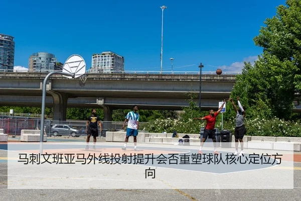 马刺文班亚马外线投射提升会否重塑球队核心定位方向