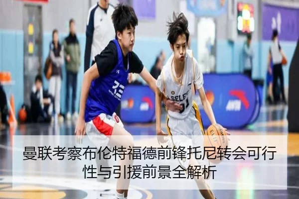 曼联考察布伦特福德前锋托尼转会可行性与引援前景全解析
