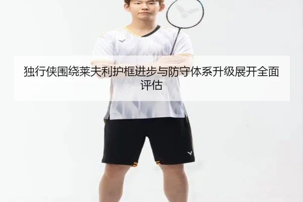 独行侠围绕莱夫利护框进步与防守体系升级展开全面评估