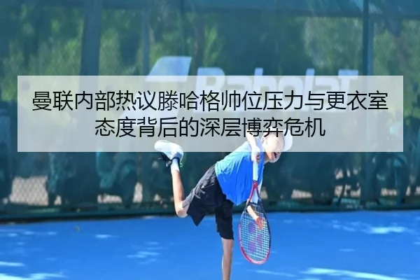 曼联内部热议滕哈格帅位压力与更衣室态度背后的深层博弈危机