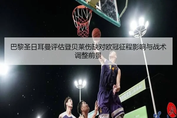 巴黎圣日耳曼评估登贝莱伤缺对欧冠征程影响与战术调整前景
